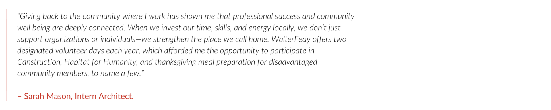 “Giving back to the community where I work has shown me that professional success and community well being are deeply connected. When we invest our time, skills, and energy locally, we don’t just support organizations or individuals—we strengthen the place we call home. WalterFedy offers two designated volunteer days each year, which afforded me the opportunity to participate in Canstruction, Habitat for Humanity, and thanksgiving meal preparation for disadvantaged community members, to name a few.” – Sarah Mason, Intern Architect.