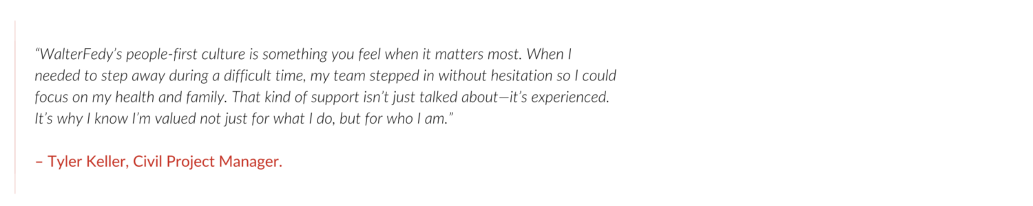 “WalterFedy’s people-first culture is something you feel when it matters most. When I needed to step away during a difficult time, my team stepped in without hesitation so I could focus on my health and family. That kind of support isn’t just talked about—it’s experienced. It’s why I know I’m valued not just for what I do, but for who I am.” – Tyler Keller, Civil Project Manager.